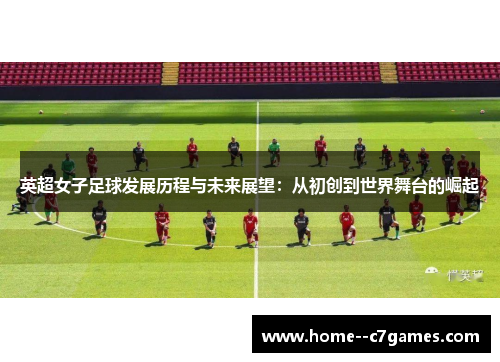 英超女子足球发展历程与未来展望：从初创到世界舞台的崛起
