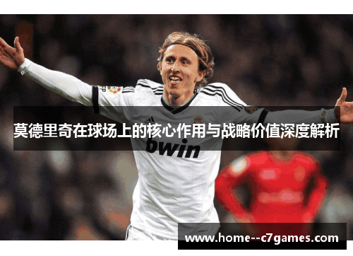 莫德里奇在球场上的核心作用与战略价值深度解析